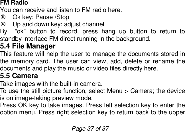                         Page 37 of 37 FM Radio You can receive and listen to FM radio here. ¨ Ok key: Pause /Stop ¨ Up and down key: adjust channel By  &quot;ok&quot; button to record, press hang up button to return to standby interface FM direct running in the background. 5.4 File Manager This feature will help the user to manage the documents stored in the memory card. The user can view, add, delete or rename the documents and play the music or video files directly here. 5.5 Camera Take images with the built-in camera. To use the still picture function, select Menu &gt; Camera; the device is on image-taking preview mode. Press OK key to take images. Press left selection key to enter the option menu. Press right selection key to return back to the upper 