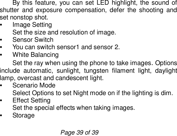                         Page 39 of 39 By this feature, you can set LED highlight, the sound of shutter and exposure compensation, defer the shooting and set nonstop shot.    • Image Setting Set the size and resolution of image. • Sensor Switch • You can switch sensor1 and sensor 2. • White Balancing Set the ray when using the phone to take images. Options include automatic, sunlight, tungsten filament light, daylight lamp, overcast and candescent light. • Scenario Mode Select Options to set Night mode on if the lighting is dim. • Effect Setting Set the special effects when taking images. • Storage  