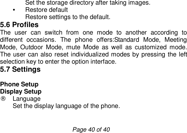                         Page 40 of 40 Set the storage directory after taking images. • Restore default Restore settings to the default. 5.6 Profiles The user can switch from one mode to another according to different occasions. The phone offers:Standard Mode, Meeting Mode, Outdoor Mode, mute Mode as well as customized mode. The user can also reset individualized modes by pressing the left selection key to enter the option interface. 5.7 Settings  Phone Setup Display Setup ¨ Language Set the display language of the phone.  