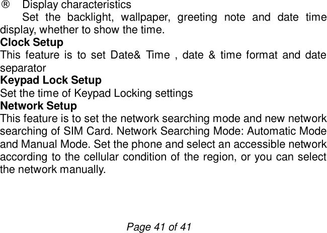                         Page 41 of 41 ¨ Display characteristics Set the backlight, wallpaper, greeting note and date time display, whether to show the time. Clock Setup This feature is to set Date&amp; Time , date &amp; time format and date separator Keypad Lock Setup Set the time of Keypad Locking settings  Network Setup This feature is to set the network searching mode and new network searching of SIM Card. Network Searching Mode: Automatic Mode and Manual Mode. Set the phone and select an accessible network according to the cellular condition of the region, or you can select the network manually.  