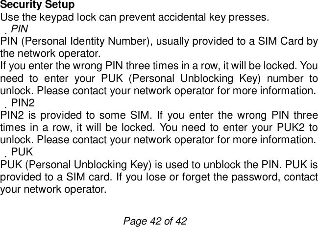                         Page 42 of 42 Security Setup Use the keypad lock can prevent accidental key presses.  PIN PIN (Personal Identity Number), usually provided to a SIM Card by the network operator. If you enter the wrong PIN three times in a row, it will be locked. You need to enter your PUK (Personal Unblocking Key) number to unlock. Please contact your network operator for more information.  PIN2 PIN2 is provided to some SIM. If you enter the wrong PIN three times in a row, it will be locked. You need to enter your PUK2 to unlock. Please contact your network operator for more information.  PUK PUK (Personal Unblocking Key) is used to unblock the PIN. PUK is provided to a SIM card. If you lose or forget the password, contact your network operator. 