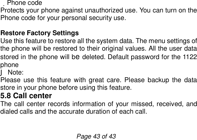                         Page 43 of 43  Phone code Protects your phone against unauthorized use. You can turn on the Phone code for your personal security use.  Restore Factory Settings Use this feature to restore all the system data. The menu settings of the phone will be restored to their original values. All the user data stored in the phone will be deleted. Default password for the 1122 phone J Note: Please use this feature with great care. Please backup the data store in your phone before using this feature. 5.8 Call center The call center records information of your missed, received, and dialed calls and the accurate duration of each call.   