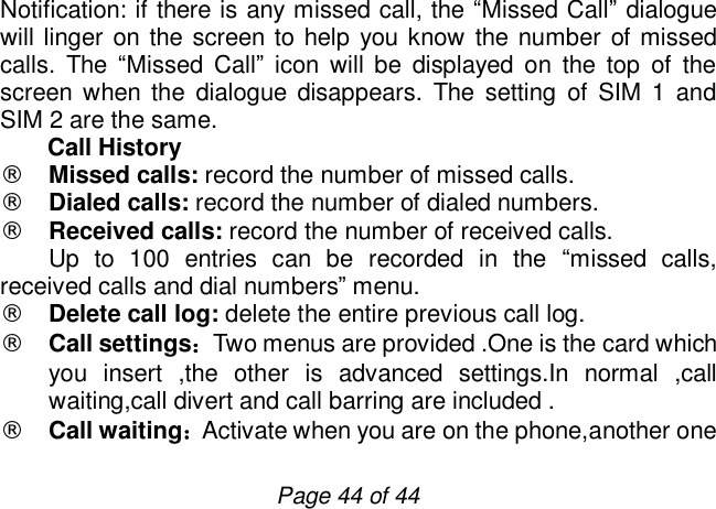                         Page 44 of 44 Notification: if there is any missed call, the “Missed Call” dialogue will linger on the screen to help you know the number of missed calls. The  “Missed Call” icon will be displayed on the top of the screen when the dialogue disappears. The setting of SIM 1 and SIM 2 are the same. Call History ¨ Missed calls: record the number of missed calls. ¨ Dialed calls: record the number of dialed numbers.   ¨ Received calls: record the number of received calls.     Up to 100 entries can be recorded in the  “missed calls, received calls and dial numbers” menu. ¨ Delete call log: delete the entire previous call log. ¨ Call settings：Two menus are provided .One is the card which you insert ,the other is advanced settings.In normal ,call waiting,call divert and call barring are included . ¨ Call waiting：Activate when you are on the phone,another one 