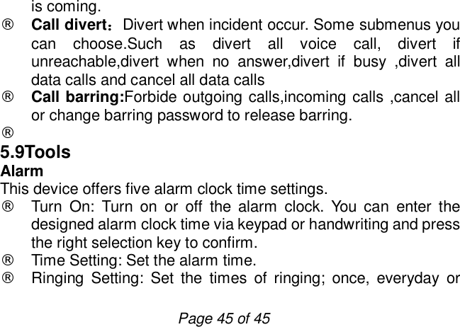                         Page 45 of 45 is coming.  ¨ Call divert：Divert when incident occur. Some submenus you can choose.Such as divert all voice call, divert if unreachable,divert when no answer,divert if busy ,divert all data calls and cancel all data calls ¨ Call barring:Forbide outgoing calls,incoming calls ,cancel all or change barring password to release barring. ¨  5.9Tools Alarm  This device offers five alarm clock time settings. ¨ Turn On: Turn on or off the alarm clock. You can enter the designed alarm clock time via keypad or handwriting and press the right selection key to confirm.  ¨ Time Setting: Set the alarm time. ¨ Ringing Setting: Set the times of ringing; once, everyday or 