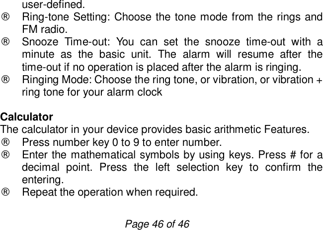                         Page 46 of 46 user-defined. ¨ Ring-tone Setting: Choose the tone mode from the rings and FM radio. ¨ Snooze Time-out: You can set the snooze time-out with a minute as the basic unit. The alarm will resume after the time-out if no operation is placed after the alarm is ringing.  ¨ Ringing Mode: Choose the ring tone, or vibration, or vibration + ring tone for your alarm clock  Calculator The calculator in your device provides basic arithmetic Features. ¨ Press number key 0 to 9 to enter number. ¨ Enter the mathematical symbols by using keys. Press # for a decimal point. Press the left selection key to confirm the entering. ¨ Repeat the operation when required.  