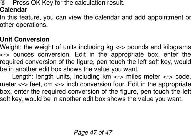                         Page 47 of 47 ¨ Press OK Key for the calculation result. Calendar In this feature, you can view the calendar and add appointment or other operations.  Unit Conversion Weight: the weight of units including kg &lt;-&gt; pounds and kilograms &lt;-&gt; ounces conversion. Edit in the appropriate box, enter the required conversion of the figure, pen touch the left soft key, would be in another edit box shows the value you want.    Length: length units, including km &lt; -&gt; miles meter &lt;-&gt; code, meter &lt;-&gt; feet, cm &lt;-&gt; inch conversion four. Edit in the appropriate box, enter the required conversion of the figure, pen touch the left soft key, would be in another edit box shows the value you want.  
