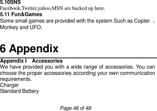                         Page 48 of 48 5.10SNS Facebook,Twitter,yahoo,MSN are backed up here. 5.11 Fun&amp;Games Some small games are provided with the system.Such as Copter  ，Monkey and UFO.    6 Appendix Appendix I  Accessories We have provided you with a wide range of accessories. You can choose the proper accessories according your own communication requirements. Charger Standard Battery 