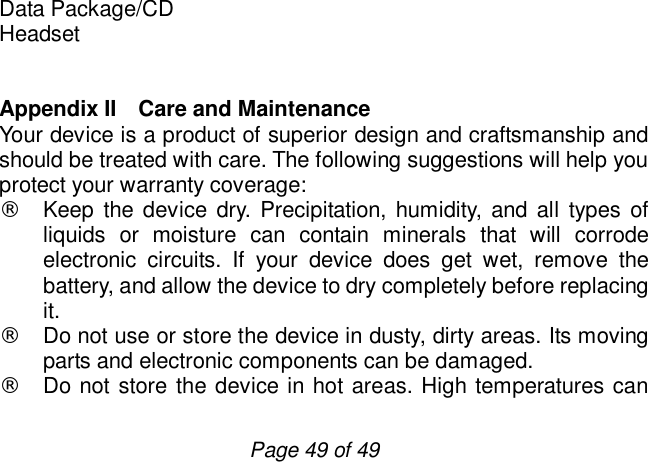                         Page 49 of 49 Data Package/CD Headset   Appendix II  Care and Maintenance Your device is a product of superior design and craftsmanship and should be treated with care. The following suggestions will help you protect your warranty coverage: ¨ Keep the device dry. Precipitation, humidity, and all types of liquids or moisture can contain minerals that will corrode electronic circuits. If your device does get wet, remove the battery, and allow the device to dry completely before replacing it. ¨ Do not use or store the device in dusty, dirty areas. Its moving parts and electronic components can be damaged. ¨ Do not store the device in hot areas. High temperatures can 