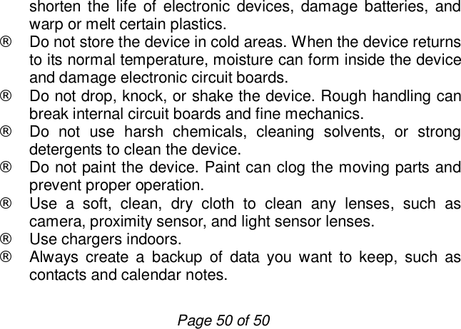                         Page 50 of 50 shorten the life of electronic devices, damage batteries, and warp or melt certain plastics. ¨ Do not store the device in cold areas. When the device returns to its normal temperature, moisture can form inside the device and damage electronic circuit boards. ¨ Do not drop, knock, or shake the device. Rough handling can break internal circuit boards and fine mechanics. ¨ Do not use harsh chemicals, cleaning solvents, or strong detergents to clean the device. ¨ Do not paint the device. Paint can clog the moving parts and prevent proper operation. ¨ Use a soft, clean, dry cloth to clean any lenses, such as camera, proximity sensor, and light sensor lenses. ¨ Use chargers indoors. ¨ Always create a backup of data you want to keep, such as contacts and calendar notes. 