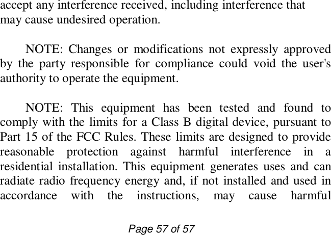                         Page 57 of 57 accept any interference received, including interference that may cause undesired operation.      NOTE: Changes or modifications not expressly approved by the party responsible for compliance could void the user&apos;s authority to operate the equipment.   NOTE: This equipment has been tested and found to comply with the limits for a Class B digital device, pursuant to Part 15 of the FCC Rules. These limits are designed to provide reasonable protection against harmful interference in a residential installation. This equipment generates uses and can radiate radio frequency energy and, if not installed and used in accordance with the instructions, may cause harmful 