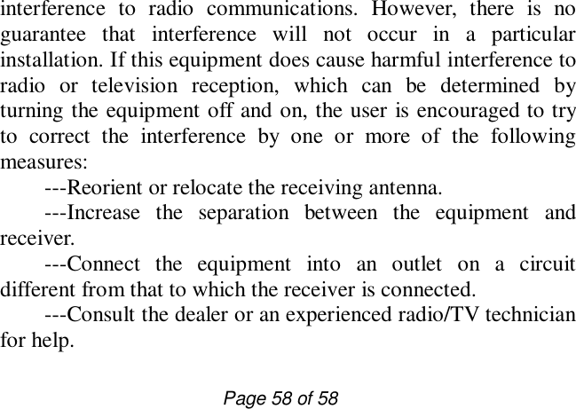                         Page 58 of 58 interference to radio communications. However, there is no guarantee that interference will not occur in a particular installation. If this equipment does cause harmful interference to radio or television reception, which can be determined by turning the equipment off and on, the user is encouraged to try to correct the interference by one or more of the following measures:  ---Reorient or relocate the receiving antenna.  ---Increase the separation between the equipment and receiver.    ---Connect the equipment into an outlet on a circuit different from that to which the receiver is connected.   ---Consult the dealer or an experienced radio/TV technician for help. 