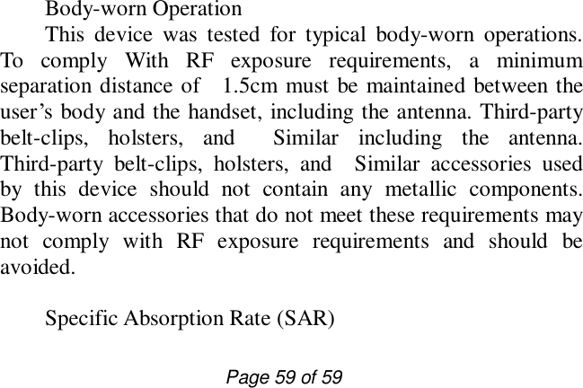                         Page 59 of 59  Body-worn Operation   This device was tested for typical body-worn operations. To comply With RF exposure requirements, a minimum separation distance of  1.5cm must be maintained between the user’s body and the handset, including the antenna. Third-party belt-clips, holsters, and  Similar including the antenna. Third-party belt-clips, holsters, and  Similar accessories used by this device should not contain any metallic components. Body-worn accessories that do not meet these requirements may not comply with RF exposure requirements and should be avoided.    Specific Absorption Rate (SAR)  