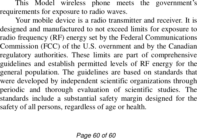                         Page 60 of 60 This Model wireless phone meets the government’s requirements for exposure to radio waves.  Your mobile device is a radio transmitter and receiver. It is designed and manufactured to not exceed limits for exposure to radio frequency (RF) energy set by the Federal Communications Commission (FCC) of the U.S. overnment and by the Canadian regulatory authorities. These limits are part of comprehensive guidelines and establish permitted levels of RF energy for the general population. The guidelines are based on standards that were developed by independent scientific organizations through periodic and thorough evaluation of scientific studies. The standards include a substantial safety margin designed for the safety of all persons, regardless of age or health.  