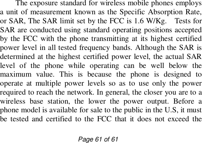                         Page 61 of 61 The exposure standard for wireless mobile phones employs a unit of measurement known as the Specific Absorption Rate, or SAR, The SAR limit set by the FCC is 1.6 W/Kg.  Tests for SAR are conducted using standard operating positions accepted by the FCC with the phone transmitting at its highest certified power level in all tested frequency bands. Although the SAR is determined at the highest certified power level, the actual SAR level of the phone while operating can be well below the maximum value. This is because the phone is designed to operate at multiple power levels so as to use only the power required to reach the network. In general, the closer you are to a wireless base station, the lower the power output. Before a phone model is available for sale to the public in the U.S, it must be tested and certified to the FCC that it does not exceed the 