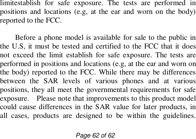                         Page 62 of 62 limitestablish for safe exposure. The tests are performed in positions and locations (e.g, at the ear and worn on the body) reported to the FCC.     Before a phone model is available for sale to the public in the U.S, it must be tested and certified to the FCC that it does not exceed the limit establish for safe exposure. The tests are performed in positions and locations (e.g, at the ear and worn on the body) reported to the FCC. While there may be differences between the SAR levels of various phones and at various positions, they all meet the governmental requirements for safe exposure.  Please note that improvements to this product model could cause differences in the SAR value for later products, in all cases, products are designed to be within the guidelines. 