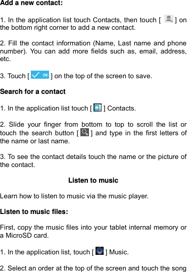  Add a new contact:  1. In the application list touch Contacts, then touch [   ] on the bottom right corner to add a new contact.  2. Fill the contact information (Name, Last name and phone number). You can add  more fields such as,  email, address, etc.  3. Touch [  ] on the top of the screen to save.  Search for a contact  1. In the application list touch [  ] Contacts.  2.  Slide  your  finger  from  bottom  to  top  to  scroll  the  list  or touch the search button [  ] and type in the first letters of the name or last name.  3. To see the contact details touch the name or the picture of the contact.  Listen to music  Learn how to listen to music via the music player.  Listen to music files:  First, copy the music files into your tablet internal memory or a MicroSD card.  1. In the application list, touch [  ] Music.   2. Select an order at the top of the screen and touch the song 
