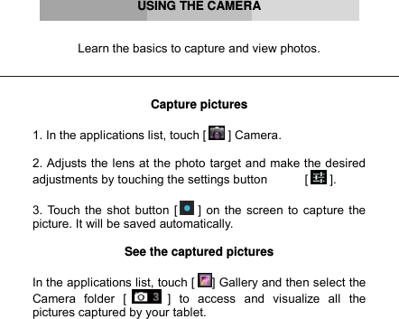      USING THE CAMERA   Learn the basics to capture and view photos.    Capture pictures  1. In the applications list, touch [  ] Camera.  2. Adjusts the lens at the photo target and make the desired adjustments by touching the settings button           [  ].  3. Touch the shot button [  ] on the screen to capture the picture. It will be saved automatically.  See the captured pictures  In the applications list, touch [ ] Gallery and then select the Camera  folder  [  ]  to  access  and  visualize  all  the pictures captured by your tablet.     