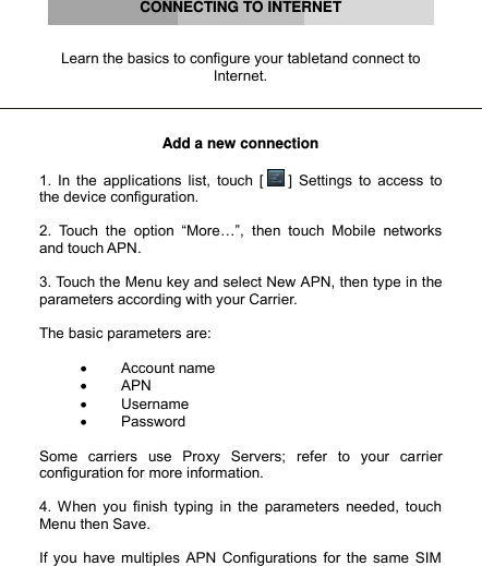      CONNECTING TO INTERNET   Learn the basics to configure your tabletand connect to Internet.    Add a new connection  1. In  the  applications list,  touch [  ] Settings  to  access  to the device configuration.  2.  Touch  the  option  “More…”,  then  touch  Mobile  networks and touch APN.  3. Touch the Menu key and select New APN, then type in the parameters according with your Carrier.  The basic parameters are:    Account name  APN  Username  Password  Some  carriers  use  Proxy  Servers;  refer  to  your  carrier configuration for more information.  4. When you finish  typing  in the parameters  needed,  touch Menu then Save.  If you have multiples APN Configurations for the same SIM 