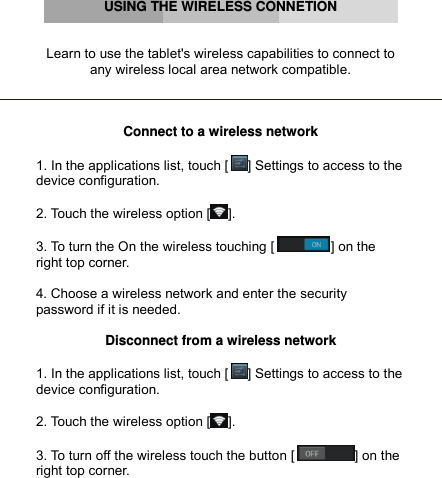         USING THE WIRELESS CONNETION   Learn to use the tablet&apos;s wireless capabilities to connect to any wireless local area network compatible.    Connect to a wireless network  1. In the applications list, touch [ ] Settings to access to the device configuration.  2. Touch the wireless option [ ].  3. To turn the On the wireless touching [ ] on the right top corner.  4. Choose a wireless network and enter the security password if it is needed.  Disconnect from a wireless network  1. In the applications list, touch [ ] Settings to access to the device configuration.  2. Touch the wireless option [ ].  3. To turn off the wireless touch the button [ ] on the right top corner.    