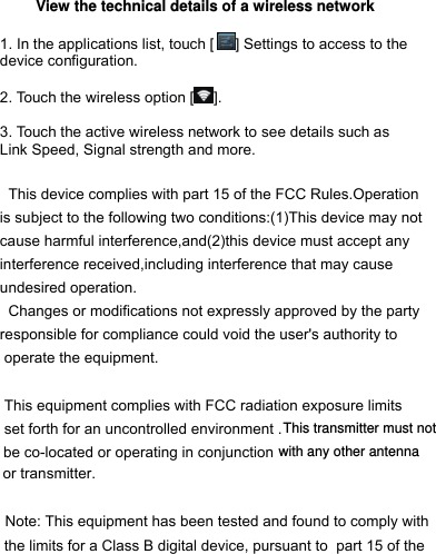  View the technical details of a wireless network  1. In the applications list, touch [ ] Settings to access to the device configuration.  2. Touch the wireless option [ ].  3. Touch the active wireless network to see details such as Link Speed, Signal strength and more.    This device complies with part 15 of the FCC Rules.Operationis subject to the following two conditions:(1)This device may notcause harmful interference,and(2)this device must accept anyinterference received,including interference that may cause undesired operation.  Changes or modifications not expressly approved by the party responsible for compliance could void the user&apos;s authority to operate the equipment.  This equipment complies with FCC radiation exposure limits set forth for an uncontrolled environment .be co-located or operating in conjunction  or transmitter.   Note: This equipment has been tested and found to comply with the limits for a Class B digital device, pursuant to  part 15 of the             .   This         This transmitter must not with any other antenna