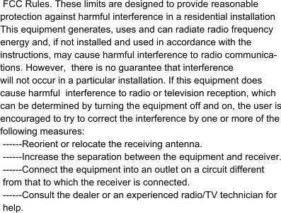     FCC Rules. These limits are designed to provide reasonable protection against harmful interference in a residential installationThis equipment generates, uses and can radiate radio frequencyenergy and, if not installed and used in accordance with the instructions, may cause harmful interference to radio communica-tions. However,  there is no guarantee that interferencewill not occur in a particular installation. If this equipment doescause harmful  interference to radio or television reception, whichcan be determined by turning the equipment off and on, the user isencouraged to try to correct the interference by one or more of thefollowing measures:  ------Reorient or relocate the receiving antenna.   ------Increase the separation between the equipment and receiver. ------Connect the equipment into an outlet on a circuit different from that to which the receiver is connected.   ------Consult the dealer or an experienced radio/TV technician for help.                 .   This         