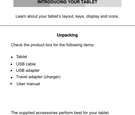      INTRODUCING YOUR TABLET   Learn about your tablet’s layout, keys, display and icons.    Unpacking  Check the product box for the following items:   Tablet    USB cable   USB adapter   Travel adapter (charger)   User manual   The supplied accessories perform best for your tablet.         