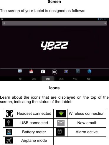  Screen  The screen of your tablet is designed as follows:    Icons  Learn  about  the  icons  that are  displayed  on  the  top  of  the screen, indicating the status of the tablet:   Headset connected  Wireless connection  USB connected  New email  Battery meter  Alarm active  Airplane mode     