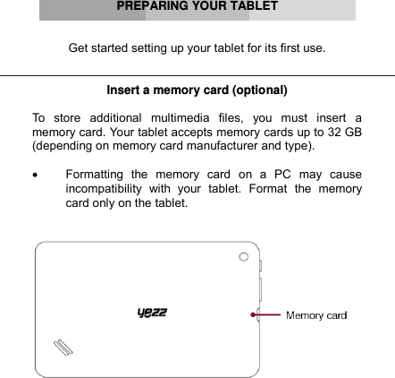      PREPARING YOUR TABLET   Get started setting up your tablet for its first use.   Insert a memory card (optional)  To  store  additional  multimedia  files,  you  must  insert  a memory card. Your tablet accepts memory cards up to 32 GB (depending on memory card manufacturer and type).   Formatting  the  memory  card  on  a  PC  may  cause incompatibility  with  your  tablet.  Format  the  memory card only on the tablet.         