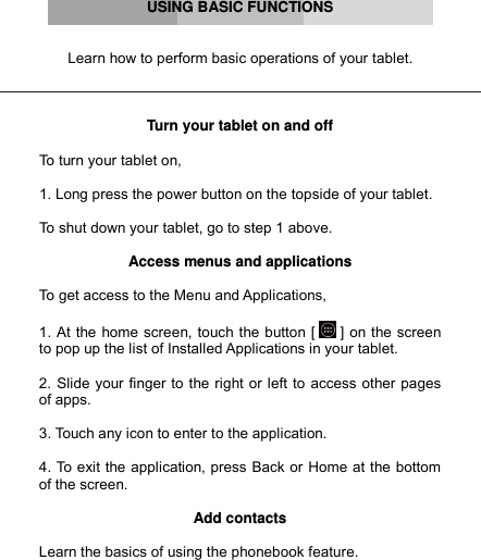      USING BASIC FUNCTIONS   Learn how to perform basic operations of your tablet.    Turn your tablet on and off  To turn your tablet on,  1. Long press the power button on the topside of your tablet.  To shut down your tablet, go to step 1 above.  Access menus and applications  To get access to the Menu and Applications,   1. At the home screen, touch the button [  ] on the screen to pop up the list of Installed Applications in your tablet.  2. Slide your finger to the right or left to access other pages of apps.  3. Touch any icon to enter to the application.  4. To exit the application, press Back or Home at the bottom of the screen.  Add contacts  Learn the basics of using the phonebook feature. 