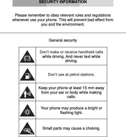      SECURITY INFORMATION   Please remember to obey relevant rules and regulations whenever use your phone. This will prevent bad effect from you and the environment.   General security   Don’t make or receive handheld calls while driving. And never text while driving.  Don’t use at petrol stations.  Keep your phone at least 15 mm away from your ear or body while making calls.  Your phone may produce a bright or flashing light.  Small parts may cause a choking. 