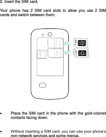   2. Insert the SIM card.  Your  phone  has  2  SIM  card  slots  to  allow  you  use  2  SIM cards and switch between them.        Place the SIM card in the phone with the gold-colored contacts facing down.    Without inserting a SIM card, you can use your phone’s non-network services and some menus.    