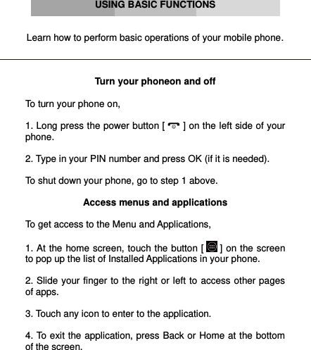      USING BASIC FUNCTIONS   Learn how to perform basic operations of your mobile phone.    Turn your phoneon and off  To turn your phone on,  1. Long press the power button [  ] on the left side of your phone.  2. Type in your PIN number and press OK (if it is needed).  To shut down your phone, go to step 1 above.  Access menus and applications  To get access to the Menu and Applications,   1. At the home screen, touch the button [  ] on the screen to pop up the list of Installed Applications in your phone.  2. Slide your finger to the right or left to access other pages of apps.  3. Touch any icon to enter to the application.  4. To exit the application, press Back or Home at the bottom of the screen.  