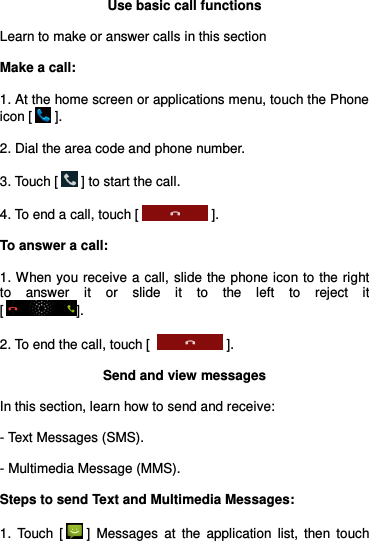  Use basic call functions  Learn to make or answer calls in this section  Make a call:  1. At the home screen or applications menu, touch the Phone icon [  ].  2. Dial the area code and phone number.  3. Touch [  ] to start the call.  4. To end a call, touch [  ].  To answer a call:  1. When you receive a call, slide the phone icon to the right to  answer  it  or  slide  it  to  the  left  to  reject  it                         [].  2. To end the call, touch [   ].  Send and view messages  In this section, learn how to send and receive:  - Text Messages (SMS).  - Multimedia Message (MMS).  Steps to send Text and Multimedia Messages:  1.  Touch  [  ]  Messages  at  the  application  list,  then  touch 