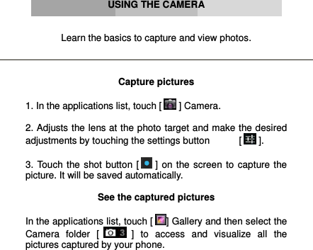      USING THE CAMERA   Learn the basics to capture and view photos.    Capture pictures  1. In the applications list, touch [  ] Camera.  2. Adjusts the lens at the photo target and make the desired adjustments by touching the settings button           [  ].  3. Touch the shot button [  ] on the screen to capture the picture. It will be saved automatically.  See the captured pictures  In the applications list, touch [ ] Gallery and then select the Camera  folder  [  ]  to  access  and  visualize  all  the pictures captured by your phone.     