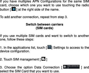  If you have multiples APN  Configurations for  the same SIM card, choose which one you want  to  use touching the radio button [  ] at the right side of the name.  To add another connection, repeat from step 3.  Switch between carriers (SIM cards)  If you use multiple SIM cards and want to switch to another one, follow these steps:  1. In the applications list, touch [ ] Settings to access to the device configuration.  2. Touch SIM management [  ]  3.  Choose  the  option  Data  Connection  [  ]  and select the SIM Card that you want to use.     