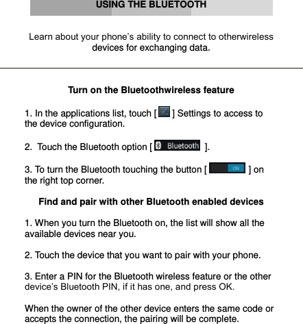      USING THE BLUETOOTH   Learn about your phone’s ability to connect to otherwireless devices for exchanging data.    Turn on the Bluetoothwireless feature  1. In the applications list, touch [  ] Settings to access to the device configuration.  2.  Touch the Bluetooth option [   ].  3. To turn the Bluetooth touching the button [  ] on the right top corner.  Find and pair with other Bluetooth enabled devices  1. When you turn the Bluetooth on, the list will show all the available devices near you.  2. Touch the device that you want to pair with your phone.  3. Enter a PIN for the Bluetooth wireless feature or the other device’s Bluetooth PIN, if it has one, and press OK.  When the owner of the other device enters the same code or accepts the connection, the pairing will be complete.    