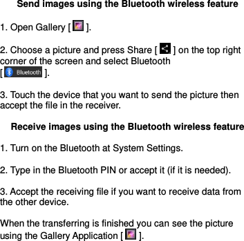  Send images using the Bluetooth wireless feature  1. Open Gallery [  ].  2. Choose a picture and press Share [  ] on the top right corner of the screen and select Bluetooth                      [  ].  3. Touch the device that you want to send the picture then accept the file in the receiver.  Receive images using the Bluetooth wireless feature  1. Turn on the Bluetooth at System Settings.  2. Type in the Bluetooth PIN or accept it (if it is needed).  3. Accept the receiving file if you want to receive data from the other device.  When the transferring is finished you can see the picture using the Gallery Application [  ].      