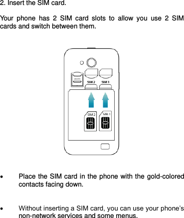  2. Insert the SIM card.  Your  phone  has  2  SIM  card  slots  to  allow  you  use  2  SIM cards and switch between them.        Place the SIM card in the phone with the gold-colored contacts facing down.    Without inserting a SIM card, you can use your phone’s non-network services and some menus.       