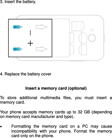  3. Insert the battery.      4. Replace the battery cover   Insert a memory card (optional)  To  store  additional  multimedia  files,  you  must  insert  a memory card.   Your  phone accepts memory cards  up to  32  GB (depending on memory card manufacturer and type).   Formatting  the  memory  card  on  a  PC  may  cause incompatibility  with  your  phone.  Format  the  memory card only on the phone.      