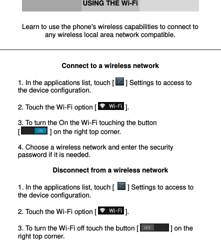      USING THE Wi-Fi   Learn to use the phone&apos;s wireless capabilities to connect to any wireless local area network compatible.    Connect to a wireless network  1. In the applications list, touch [  ] Settings to access to the device configuration.  2. Touch the Wi-Fi option [  ].  3. To turn the On the Wi-Fi touching the button                            [  ] on the right top corner.  4. Choose a wireless network and enter the security password if it is needed.  Disconnect from a wireless network  1. In the applications list, touch [   ] Settings to access to the device configuration.  2. Touch the Wi-Fi option [  ].  3. To turn the Wi-Fi off touch the button [  ] on the right top corner.    