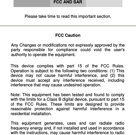      FCC AND SAR   Please take time to read this important section.    FCC Caution  Any Changes or modifications not expressly approved by the party  responsible  for  compliance  could  void  the  user&apos;s authority to operate the equipment.    This  device  complies  with  part  15  of  the  FCC  Rules. Operation is  subject  to the following two  conditions: (1)  This device  may  not  cause  harmful  interference,  and  (2)  this device  must  accept  any  interference  received,  including interference that may cause undesired operation.  Note:  This  equipment  has  been tested  and  found  to  comply with the limits for a Class B digital device, pursuant to part 15 of  the  FCC  Rules.  These  limits  are  designed  to  provide reasonable  protection  against  harmful  interference  in  a residential installation.   This  equipment  generates,  uses  and  can  radiate  radio frequency energy and, if not installed and used in accordance with the instructions, may cause harmful interference to radio 