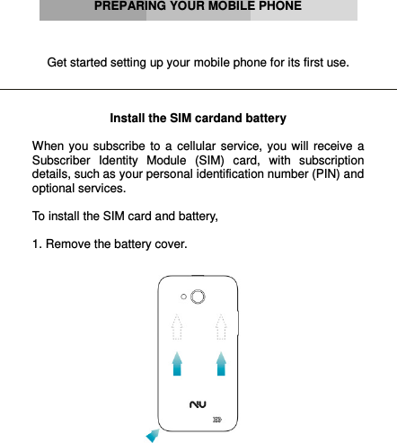          PREPARING YOUR MOBILE PHONE    Get started setting up your mobile phone for its first use.    Install the SIM cardand battery  When  you  subscribe  to  a  cellular  service, you will  receive  a Subscriber  Identity  Module  (SIM)  card,  with  subscription details, such as your personal identification number (PIN) and optional services.  To install the SIM card and battery,  1. Remove the battery cover.    