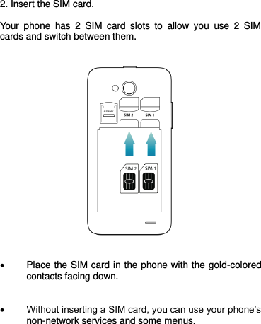   2. Insert the SIM card.  Your  phone  has  2  SIM  card  slots  to  allow  you  use  2  SIM cards and switch between them.        Place the SIM card in the phone with the gold-colored contacts facing down.    Without inserting a SIM card, you can use your phone’s non-network services and some menus.     