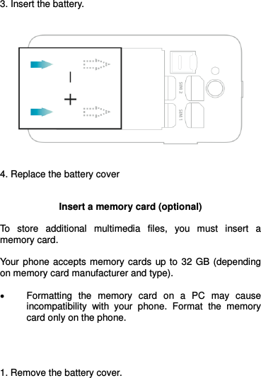  3. Insert the battery.      4. Replace the battery cover   Insert a memory card (optional)  To  store  additional  multimedia  files,  you  must  insert  a memory card.   Your  phone accepts memory cards  up to  32  GB (depending on memory card manufacturer and type).   Formatting  the  memory  card  on  a  PC  may  cause incompatibility  with  your  phone.  Format  the  memory card only on the phone.     1. Remove the battery cover. 