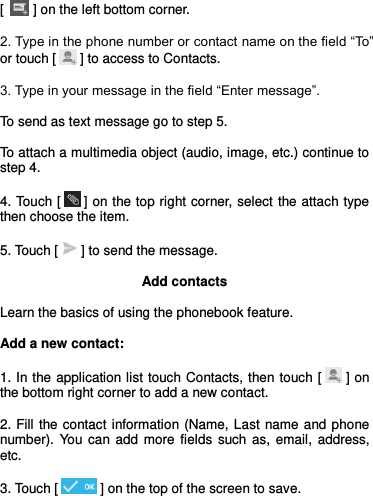 [   ] on the left bottom corner.  2. Type in the phone number or contact name on the field “To” or touch [  ] to access to Contacts.  3. Type in your message in the field “Enter message”.  To send as text message go to step 5.  To attach a multimedia object (audio, image, etc.) continue to step 4.  4. Touch [  ] on the top right corner, select the attach type then choose the item.  5. Touch [  ] to send the message.  Add contacts  Learn the basics of using the phonebook feature.  Add a new contact:  1. In the application list  touch  Contacts, then  touch [  ] on the bottom right corner to add a new contact.  2. Fill the contact  information (Name,  Last name  and phone number).  You  can  add  more  fields  such  as,  email,  address, etc.  3. Touch [  ] on the top of the screen to save.    
