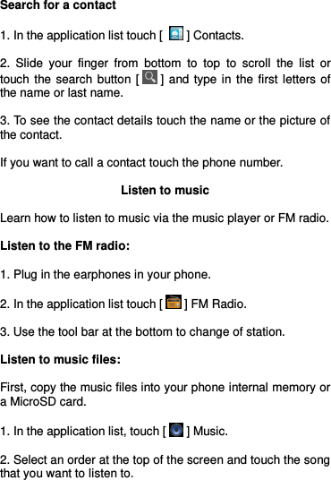  Search for a contact  1. In the application list touch [   ] Contacts.  2.  Slide  your  finger  from  bottom  to  top  to  scroll  the  list  or touch  the  search  button  [  ] and  type  in  the  first  letters  of the name or last name.  3. To see the contact details touch the name or the picture of the contact.  If you want to call a contact touch the phone number.  Listen to music  Learn how to listen to music via the music player or FM radio.  Listen to the FM radio:  1. Plug in the earphones in your phone.  2. In the application list touch [  ] FM Radio.  3. Use the tool bar at the bottom to change of station.  Listen to music files:  First, copy the music files into your phone internal memory or a MicroSD card.  1. In the application list, touch [  ] Music.   2. Select an order at the top of the screen and touch the song that you want to listen to. 