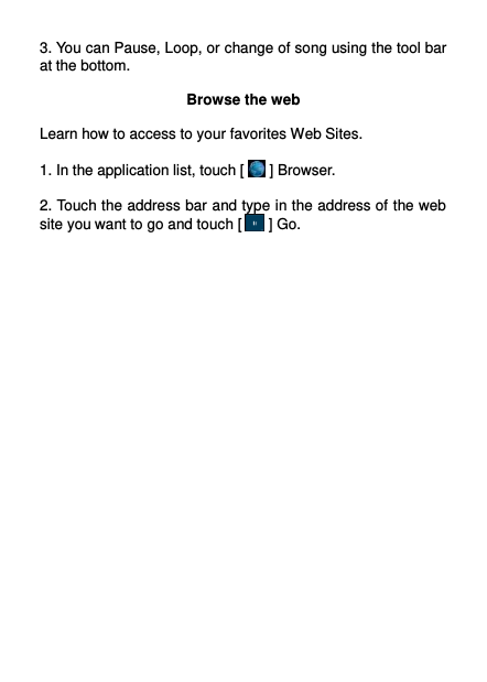  3. You can Pause, Loop, or change of song using the tool bar at the bottom.  Browse the web  Learn how to access to your favorites Web Sites.  1. In the application list, touch [  ] Browser.  2. Touch the address bar and type in the address of the web site you want to go and touch [  ] Go.     