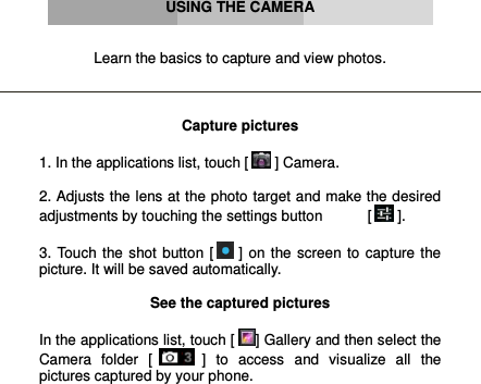      USING THE CAMERA   Learn the basics to capture and view photos.    Capture pictures  1. In the applications list, touch [  ] Camera.  2. Adjusts the lens at the photo target and make the desired adjustments by touching the settings button           [  ].  3.  Touch  the  shot  button  [  ] on  the  screen  to  capture the picture. It will be saved automatically.  See the captured pictures  In the applications list, touch [ ] Gallery and then select the Camera  folder  [  ]  to  access  and  visualize  all  the pictures captured by your phone.     