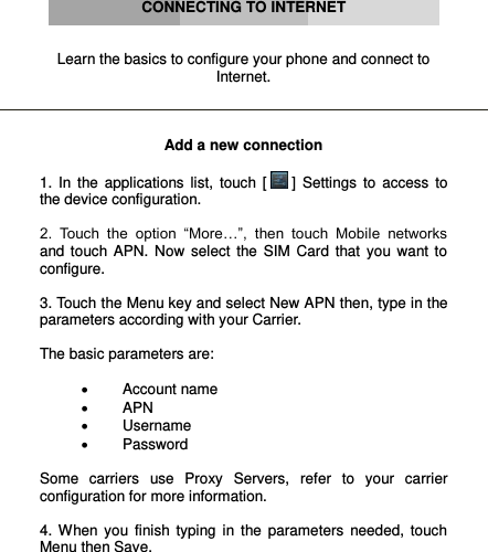      CONNECTING TO INTERNET   Learn the basics to configure your phone and connect to Internet.    Add a new connection  1.  In  the  applications  list,  touch  [  ]  Settings  to  access  to the device configuration.  2.  Touch  the  option  “More…”,  then  touch  Mobile  networks and  touch  APN.  Now  select  the  SIM  Card  that  you  want  to configure.  3. Touch the Menu key and select New APN then, type in the parameters according with your Carrier.  The basic parameters are:    Account name  APN  Username  Password  Some  carriers  use  Proxy  Servers,  refer  to  your  carrier configuration for more information.  4.  When  you  finish  typing  in  the  parameters  needed,  touch Menu then Save.  
