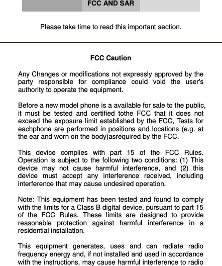      FCC AND SAR   Please take time to read this important section.    FCC Caution  Any Changes or modifications not expressly approved by the party  responsible  for  compliance  could  void  the  user&apos;s authority to operate the equipment.   Before a new model phone is a available for sale to the public, it  must  be  tested  and  certified  tothe  FCC  that  it  does  not exceed the  exposure limit  established by the FCC,  Tests  for eachphone  are  performed in positions and  locations (e.g.  at the ear and worn on the body)asrequired by the FCC.  This  device  complies  with  part  15  of  the  FCC  Rules. Operation is  subject  to the following two  conditions: (1)  This device  may  not  cause  harmful  interference,  and  (2)  this device  must  accept  any  interference  received,  including interference that may cause undesired operation.  Note:  This  equipment  has  been tested  and  found  to  comply with the limits for a Class B digital device, pursuant to part 15 of  the  FCC  Rules.  These  limits  are  designed  to  provide reasonable  protection  against  harmful  interference  in  a residential installation.   This  equipment  generates,  uses  and  can  radiate  radio frequency energy and, if not installed and used in accordance with the instructions, may cause harmful interference to radio 